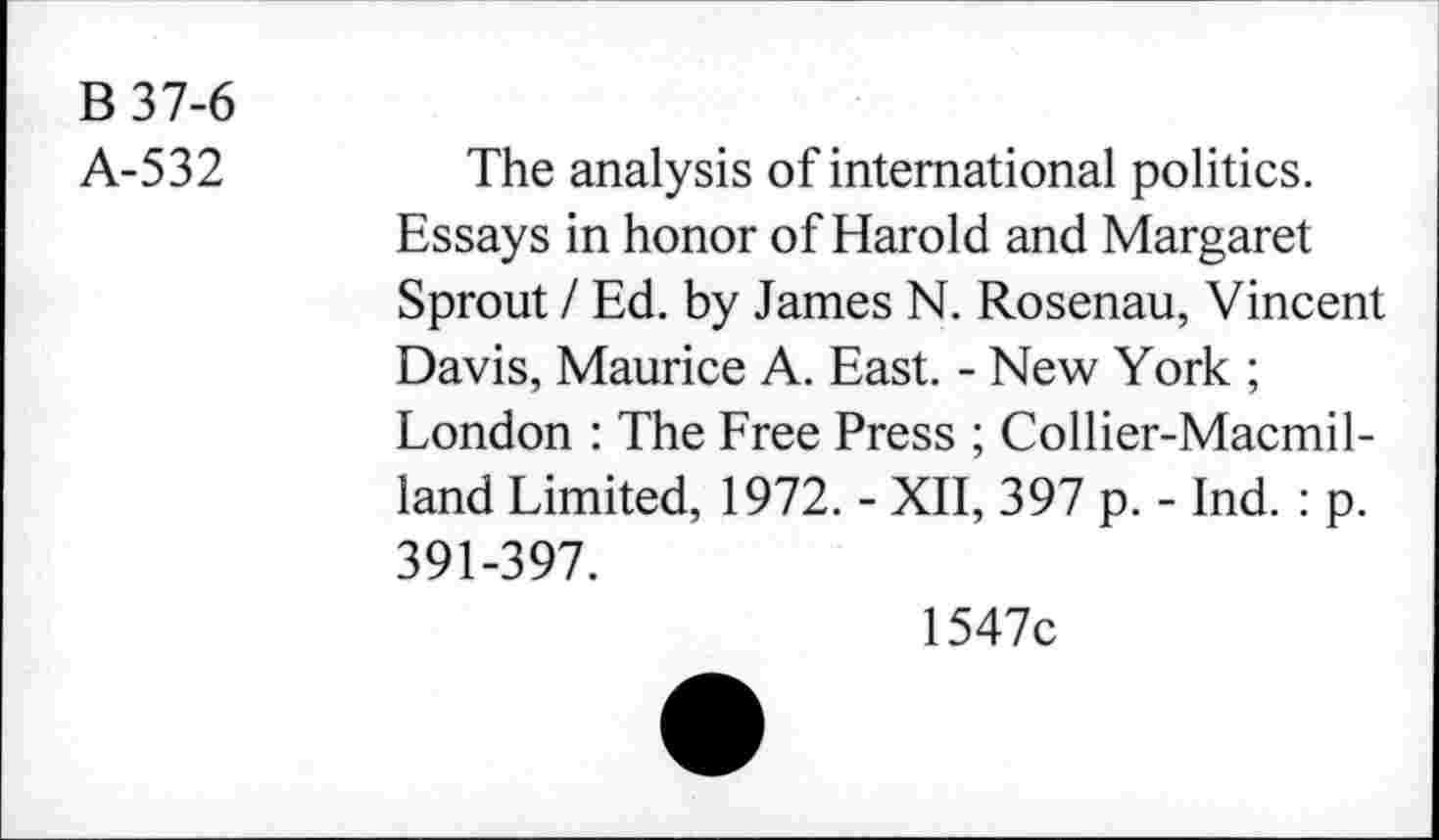 ﻿B 37-6
A-532
The analysis of international politics. Essays in honor of Harold and Margaret Sprout / Ed. by James N. Rosenau, Vincent Davis, Maurice A. East. - New York ; London : The Free Press ; Collier-Macmil-land Limited, 1972. - XII, 397 p. - Ind. : p. 391-397.
1547c